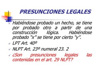 PRESUNCIONES LEGALES
   Habiéndose probado un hecho, se tiene
    por probado otro a partir de una
    construcción      lógica.    Habiéndose
    probado “x” se tiene por cierto “y”.
   LPT Art. 40º
   NLPT Art. 23º numeral 23. 2
   ¿Son     presunciones      legales   las
    contenidas en el art. 29 NLPT?
 