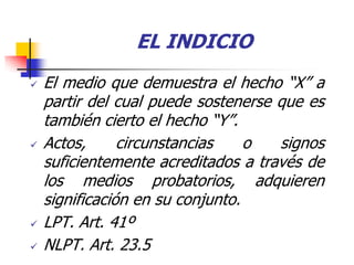 EL INDICIO
   El medio que demuestra el hecho “X” a
    partir del cual puede sostenerse que es
    también cierto el hecho “Y”.
   Actos,      circunstancias    o  signos
    suficientemente acreditados a través de
    los medios probatorios, adquieren
    significación en su conjunto.
   LPT. Art. 41º
   NLPT. Art. 23.5
 