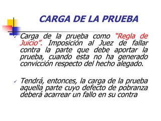 CARGA DE LA PRUEBA
   Carga de la prueba como “Regla de
    Juicio”. Imposición al Juez de fallar
    contra la parte que debe aportar la
    prueba, cuando esta no ha generado
    convicción respecto del hecho alegado.

   Tendrá, entonces, la carga de la prueba
    aquella parte cuyo defecto de pobranza
    deberá acarrear un fallo en su contra
 