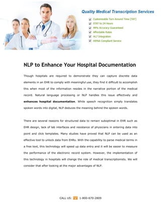 www.medicaltranscriptionservicecompany.com
CALL US: 1-800-670-2809
NLP to Enhance Your Hospital Documentation
Though hospitals are required to demonstrate they can capture discrete data
elements in an EHR to comply with meaningful use, they find it difficult to accomplish
this when most of the information resides in the narrative portion of the medical
record. Natural language processing or NLP handles this issue effectively and
enhances hospital documentation. While speech recognition simply translates
spoken words into digital, NLP deduces the meaning behind the spoken words.
There are several reasons for structured data to remain suboptimal in EHR such as
EHR design, lack of lab interfaces and resistance of physicians in entering data into
point and click templates. Many studies have proved that NLP can be used as an
effective tool to unlock data from EHRs. With the capability to parse medical terms in
a free text, this technology will speed up data entry and it will be easier to measure
the performance of the electronic record system. However, the implementation of
this technology in hospitals will change the role of medical transcriptionists. We will
consider that after looking at the major advantages of NLP.
 