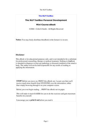 The NLP ToolBox




                  ©2004 - Colin G Smith - All Rights Reserved




Notice: You may freely distribute thiseBook in the format it is in now.




Disclaimer

This eBook is for educational purposes only, and is not intended to be a substitute
for professional counselling, therapy or medical treatment. Nothing in this
                                                                          eBook
is intended to diagnose or treat any pathology or diseased condition of the mind or
body. The author will not be held responsible for any results of reading or
applying the information.




STOP! Before you move on, PRINT this eBook out. I assure you that you'll
receive much more benefit from STUDYING over the information, rather
than simply browsing through it on your computer screen.

Before you even begin reading ... PRINT the eBook out on paper.

This will make it much EASIER for you to do the exercises and gain maximum
benefits for yourself.

I encourage you to print it out before you read it.




                                      Page 1
 