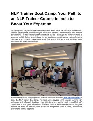 NLP Trainer Boot Camp: Your Path to
an NLP Trainer Course in India to
Boost Your Expertise
Neuro-Linguistic Programming (NLP) has become a potent tool in the field of professional and
personal development, providing insights into human behavior, communication, and personal
development. The NLP Trainer Boot Camp stands out as a thorough and immersive route to
becoming an NLP Trainer for individuals who are passionate about imparting the transformative
principles of NLP to others. Let's examine how NLP Trainer Courses in India are being made
possible by this particular instruction.
A comprehensive and engaging course for those who want to become NLP trainers in India is
called the NLP Trainer Boot Camp. The boot camp provides a link between learning NLP
techniques and effectively teaching those skills to others, as the need for qualified NLP
practitioners in India grows all the time. Offering a practical and immersive method that gives
learners the skills and self-assurance to take on the position of NLP trainer, it surpasses
conventional training programs.
 