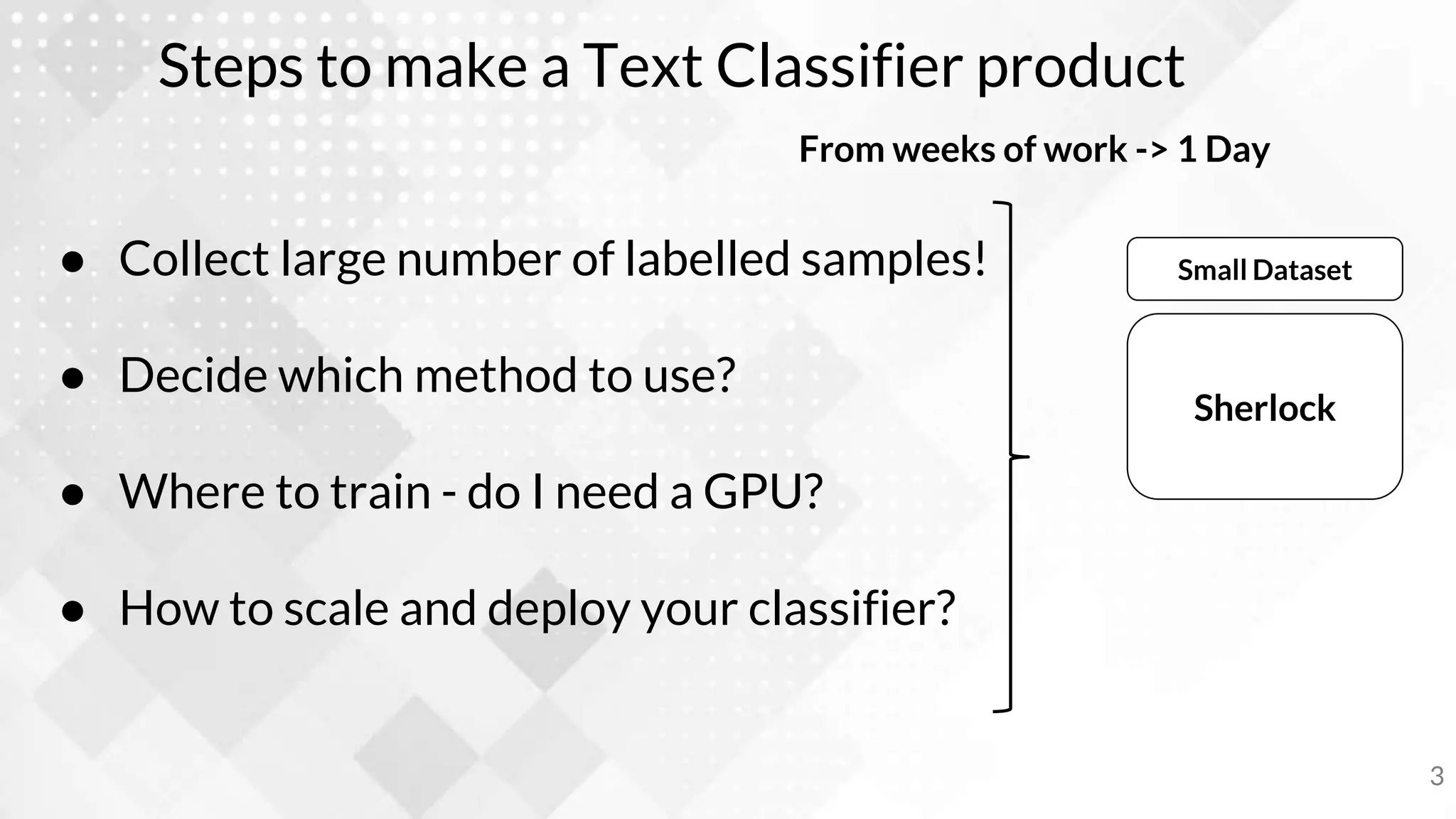 Steps to make a Text Classifier product
● Collect large number of labelled samples!
● Decide which method to use?
● Where to train - do I need a GPU?
● How to scale and deploy your classifier?
3
Sherlock
Small Dataset
From weeks of work -> 1 Day
 