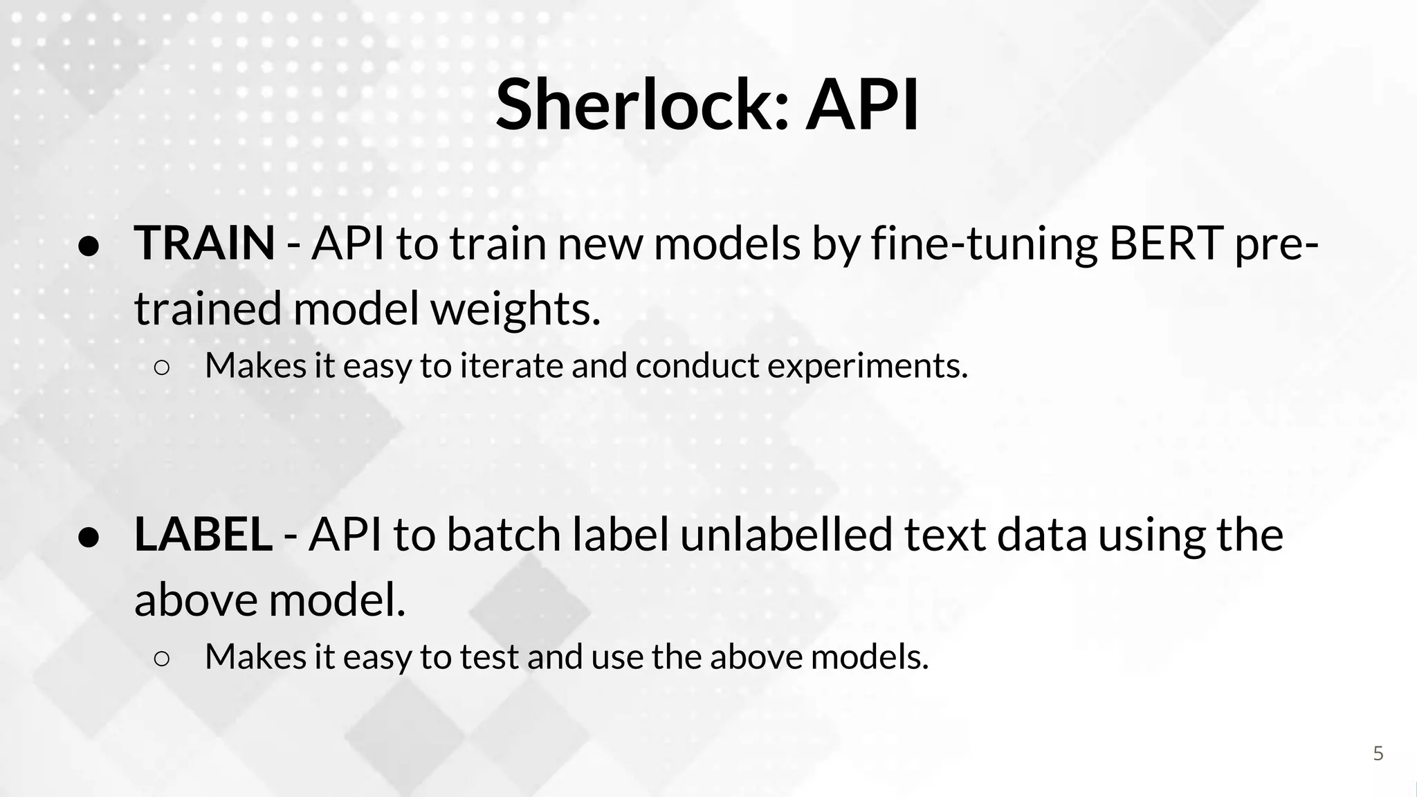 Sherlock: API
● TRAIN - API to train new models by fine-tuning BERT pre-
trained model weights.
○ Makes it easy to iterate and conduct experiments.
● LABEL - API to batch label unlabelled text data using the
above model.
○ Makes it easy to test and use the above models.
5
 