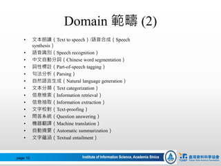 Domain 範疇 (2)
• 文本朗讀（Text to speech）/語音合成（Speech
synthesis）
• 語音識別（Speech recognition）
• 中文自動分詞（Chinese word segmentation）
• 詞性標註（Part-of-speech tagging）
• 句法分析（Parsing）
• 自然語言生成（Natural language generation）
• 文本分類（Text categorization）
• 信息檢索（Information retrieval）
• 信息抽取（Information extraction）
• 文字校對（Text-proofing）
• 問答系統（Question answering）
• 機器翻譯（Machine translation）
• 自動摘要（Automatic summarization）
• 文字蘊涵（Textual entailment）
page 10
 