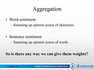 Aggregation
• Word sentiment
– Summing up opinion scores of characters
• Sentence sentiment
– Summing up opinion scores of words
So is there any way we can give them weights?
11 December 2016100
 
