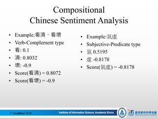 Compositional
Chinese Sentiment Analysis
• Example:氣虛
• Subjective-Predicate type
• 氣 0.5195
• 虛 -0.8178
• Score(氣虛) = -0.8178
11 December 2016104
• Example:看清、看壞
• Verb-Complement type
• 看: 0.1
• 清: 0.8032
• 壞: -0.9
• Score(看清) = 0.8072
• Score(看壞) = -0.9
 