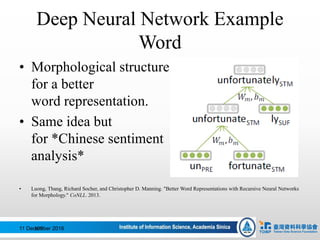 Deep Neural Network Example
Word
• Morphological structure
for a better
word representation.
• Same idea but
for *Chinese sentiment
analysis*
• Luong, Thang, Richard Socher, and Christopher D. Manning. "Better Word Representations with Recursive Neural Networks
for Morphology." CoNLL. 2013.
11 December 2016109
 