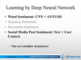 Learning by Deep Neural Network
• Word Sentiment: CNN + ANTUSD
• Sentence Sentiment
• Document Sentiment
• Social Media Post Sentiment: Text + User
Context
– Not yet consider structures!
11 December 2016112
 