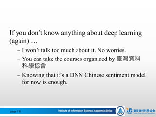 If you don’t know anything about deep learning
(again) …
– I won’t talk too much about it. No worries.
– You can take the courses organized by 臺灣資料
科學協會
– Knowing that it’s a DNN Chinese sentiment model
for now is enough.
page 116
 