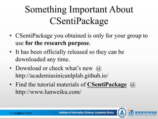 Something Important About
CSentiPackage
11 December 2016123
• CSentiPackage you obtained is only for your group to
use for the research purpose.
• It has been officially released so they can be
downloaded any time.
• Download or check what’s new @
http://academiasinicanlplab.github.io/
• Find the tutorial materials of CSentiPackage @
http://www.lunweiku.com/
 