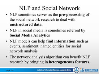 NLP and Social Network
• NLP sometimes serves as the pre-processing of
the social network research to deal with
unstructured data.
• NLP in social media is sometimes referred by
Social Media Analytics
• NLP models can help find information such as
events, sentiment, named entities for social
network analysis
• The network analysis algorithm can benefit NLP
research by bringing in heterogeneous features.
page 125
 