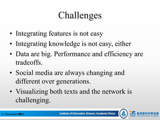 Challenges
• Integrating features is not easy
• Integrating knowledge is not easy, either
• Data are big. Performance and efficiency are
tradeoffs.
• Social media are always changing and
different over generations.
• Visualizing both texts and the network is
challenging.
12611 December 2016
 