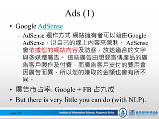 Ads (1)
• Google AdSense
– AdSense 運作方式 網站擁有者可以藉由Google
AdSense，以自己的線上內容來營利。 AdSense
會依據您的網站內容及訪客，放送適合的文字
與多媒體廣告。 這些廣告由想要宣傳產品的廣
告客戶製作及付費，而廣告客戶支付的費用會
因廣告而異，所以您的賺取的金額也會有所不
同。
• 廣告市占率: Google + FB 占九成
• But there is very little you can do (with NLP).
page 133
 