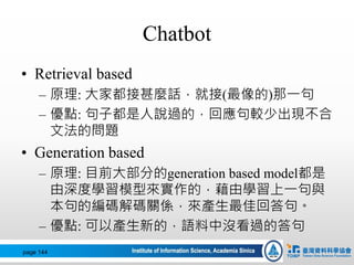 Chatbot
• Retrieval based
– 原理: 大家都接甚麼話，就接(最像的)那一句
– 優點: 句子都是人說過的，回應句較少出現不合
文法的問題
• Generation based
– 原理: 目前大部分的generation based model都是
由深度學習模型來實作的，藉由學習上一句與
本句的編碼解碼關係，來產生最佳回答句。
– 優點: 可以產生新的，語料中沒看過的答句
page 144
 