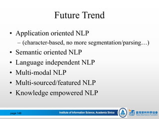 Future Trend
• Application oriented NLP
– (character-based, no more segmentation/parsing…)
• Semantic oriented NLP
• Language independent NLP
• Multi-modal NLP
• Multi-sourced/featured NLP
• Knowledge empowered NLP
page 148
 