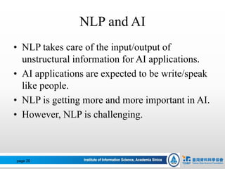 NLP and AI
• NLP takes care of the input/output of
unstructural information for AI applications.
• AI applications are expected to be write/speak
like people.
• NLP is getting more and more important in AI.
• However, NLP is challenging.
page 20
 