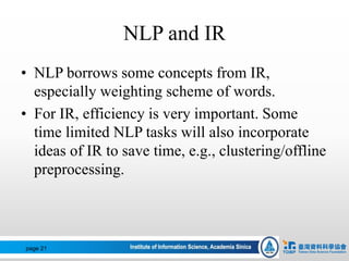 NLP and IR
• NLP borrows some concepts from IR,
especially weighting scheme of words.
• For IR, efficiency is very important. Some
time limited NLP tasks will also incorporate
ideas of IR to save time, e.g., clustering/offline
preprocessing.
page 21
 