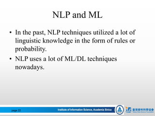 NLP and ML
• In the past, NLP techniques utilized a lot of
linguistic knowledge in the form of rules or
probability.
• NLP uses a lot of ML/DL techniques
nowadays.
page 22
 