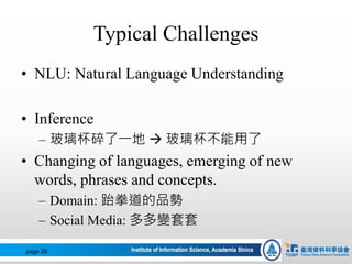 Typical Challenges
• NLU: Natural Language Understanding
• Inference
– 玻璃杯碎了一地  玻璃杯不能用了
• Changing of languages, emerging of new
words, phrases and concepts.
– Domain: 跆拳道的品勢
– Social Media: 多多變套套
page 26
 