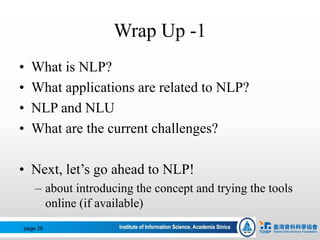 Wrap Up -1
• What is NLP?
• What applications are related to NLP?
• NLP and NLU
• What are the current challenges?
• Next, let’s go ahead to NLP!
– about introducing the concept and trying the tools
online (if available)
page 28
 