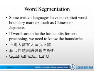 Word Segmentation
• Some written languages have no explicit word
boundary markers, such as Chinese or
Japanese.
• If words are to be the basic units for text
processing, we need to know the boundaries.
• 下雨天留客天留我不留
• 私は自然言語処理を好む
• ‫الطبيعية‬ ‫اللغة‬ ‫معالجة‬ ‫أفضل‬ ‫أنا‬
page 32
 