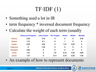 TF‧IDF (1)
• Something used a lot in IR
• term frequency * inversed document frequency
• Calculate the weight of each term (usually
words) in a dataset
• An example of how to represent documents
page 34
Antony and Cleopatra Julius Caesar The Tempest Hamlet Othello Macbeth
Antony 5.25 3.18 0 0 0 0.35
Brutus 1.21 6.1 0 1 0 0
Caesar 8.59 2.54 0 1.51 0.25 0
Calpurnia 0 1.54 0 0 0 0
Cleopatra 2.85 0 0 0 0 0
mercy 1.51 0 1.9 0.12 5.25 0.88
worser 1.37 0 0.11 4.15 0.25 1.95
 