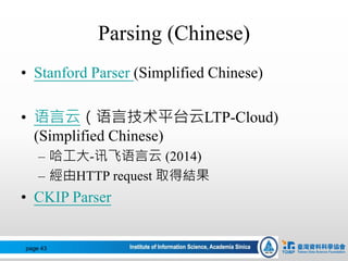 Parsing (Chinese)
• Stanford Parser (Simplified Chinese)
• 语言云（语言技术平台云LTP-Cloud)
(Simplified Chinese)
– 哈工大-讯飞语言云 (2014)
– 經由HTTP request 取得結果
• CKIP Parser
page 43
 