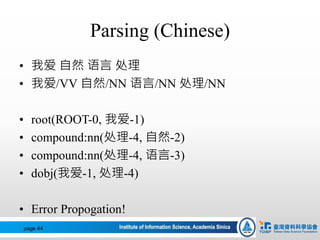 Parsing (Chinese)
• 我爱 自然 语言 处理
• 我爱/VV 自然/NN 语言/NN 处理/NN
• root(ROOT-0, 我爱-1)
• compound:nn(处理-4, 自然-2)
• compound:nn(处理-4, 语言-3)
• dobj(我爱-1, 处理-4)
• Error Propogation!
page 44
 