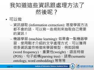 我知道這些資訊跟處理方法了
然後呢？
• 可以做
– 資訊擷取 (information extraction): 甚麼學習方法
都不會的話，可以寫一些規則來抽取自己需要
的資訊！
– 機器學習 (machine learning): 如果會一點機器學
習，使用剛才介紹的文字處理方式，可以獲得
很多資訊當作特徵來學習模型，例如詞頻
(word frequency)、重要性(weight)、語言特徵
(POS)、句子結構(parsing tree)、語意(semantic
ontology, word embedding) 等等等
page 54
 