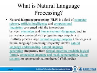 What is Natural Language
Processing?
• Natural language processing (NLP) is a field of computer
science, artificial intelligence and computational
linguistics concerned with the interactions
between computers and human (natural) languages, and, in
particular, concerned with programming computers to
fruitfully process large natural language corpora. Challenges in
natural language processing frequently involve natural
language understanding, natural language
generation (frequently from formal, machine-readable logical
forms), connecting language and machine perception, dialog
systems, or some combination thereof. (Wikipedia)
page 6
 