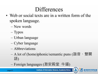 Differences
• Web or social texts are in a written form of the
spoken language.
– New words
– Typos
– Urban language
– Cyber language
– Abbreviations
– A lot of (homo)phonic/semantic puns (諧音、雙關
語)
– Foreign languages (激安殿堂 牛逼)
page 61
 