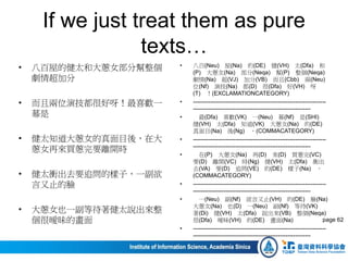 If we just treat them as pure
texts…
• 八百屋的健太和大蔥女部分幫整個
劇情超加分
• 而且兩位演技都很好呀！最喜歡一
幕是
• 健太知道大蔥女的真面目後，在大
蔥女再來買蔥完要離開時
• 健太衝出去要追問的樣子，一副欲
言又止的臉
• 大蔥女也一副等待著健太說出來整
個很曖昧的畫面
• 八百(Neu) 屋(Na) 的(DE) 健(VH) 太(Dfa) 和
(P) 大蔥女(Na) 部分(Neqa) 幫(P) 整個(Neqa)
劇情(Na) 超(VJ) 加分(VB) 而且(Cbb) 兩(Neu)
位(Nf) 演技(Na) 都(D) 很(Dfa) 好(VH) 呀
(T) ！(EXCLAMATIONCATEGORY)
• ---------------------------------------------------------------------
-------------------------------------------------------------
• 最(Dfa) 喜歡(VK) 一(Neu) 幕(Nf) 是(SHI)
健(VH) 太(Dfa) 知道(VK) 大蔥女(Na) 的(DE)
真面目(Na) 後(Ng) ，(COMMACATEGORY)
• ---------------------------------------------------------------------
-------------------------------------------------------------
• 在(P) 大蔥女(Na) 再(D) 來(D) 買蔥完(VC)
要(D) 離開(VC) 時(Ng) 健(VH) 太(Dfa) 衝出
去(VA) 要(D) 追問(VE) 的(DE) 樣子(Na) ，
(COMMACATEGORY)
• ---------------------------------------------------------------------
-------------------------------------------------------------
• 一(Neu) 副(Nf) 欲言又止(VH) 的(DE) 臉(Na)
大蔥女(Na) 也(D) 一(Neu) 副(Nf) 等待(VK)
著(Di) 健(VH) 太(Dfa) 說出來(VB) 整個(Neqa)
很(Dfa) 曖昧(VH) 的(DE) 畫面(Na)
• ---------------------------------------------------------------------
-------------------------------------------------------------
page 62
 