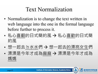 Text Normalization
• Normalization is to change the text written in
web language into the one in the formal language
before further to process it.
• 私心喜翻的日式簡約風  私心喜歡的日式簡
約風
• 想一起去ㄉ水水們  想一起去的漂亮女生們
• 漂漂是今年才成為麻麻  漂漂是今年才成為
媽媽
page 67
 