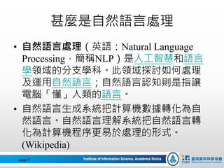 甚麼是自然語言處理
• 自然語言處理（英語：Natural Language
Processing，簡稱NLP）是人工智慧和語言
學領域的分支學科。此領域探討如何處理
及運用自然語言；自然語言認知則是指讓
電腦「懂」人類的語言。
• 自然語言生成系統把計算機數據轉化為自
然語言。自然語言理解系統把自然語言轉
化為計算機程序更易於處理的形式。
(Wikipedia)
page 7
 