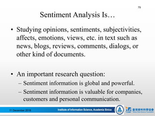 Sentiment Analysis Is…
• Studying opinions, sentiments, subjectivities,
affects, emotions, views, etc. in text such as
news, blogs, reviews, comments, dialogs, or
other kind of documents.
• An important research question:
– Sentiment information is global and powerful.
– Sentiment information is valuable for companies,
customers and personal communication.
79
11 December 2016
 