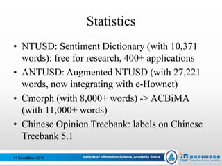 Statistics
• NTUSD: Sentiment Dictionary (with 10,371
words): free for research, 400+ applications
• ANTUSD: Augmented NTUSD (with 27,221
words, now integrating with e-Hownet)
• Cmorph (with 8,000+ words) -> ACBiMA
(with 11,000+ words)
• Chinese Opinion Treebank: labels on Chinese
Treebank 5.1
11 December 201683
 