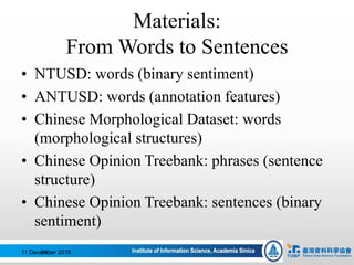Materials:
From Words to Sentences
• NTUSD: words (binary sentiment)
• ANTUSD: words (annotation features)
• Chinese Morphological Dataset: words
(morphological structures)
• Chinese Opinion Treebank: phrases (sentence
structure)
• Chinese Opinion Treebank: sentences (binary
sentiment)
11 December 201684
 