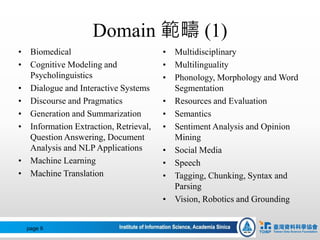 Domain 範疇 (1)
• Biomedical
• Cognitive Modeling and
Psycholinguistics
• Dialogue and Interactive Systems
• Discourse and Pragmatics
• Generation and Summarization
• Information Extraction, Retrieval,
Question Answering, Document
Analysis and NLP Applications
• Machine Learning
• Machine Translation
page 9
• Multidisciplinary
• Multilinguality
• Phonology, Morphology and Word
Segmentation
• Resources and Evaluation
• Semantics
• Sentiment Analysis and Opinion
Mining
• Social Media
• Speech
• Tagging, Chunking, Syntax and
Parsing
• Vision, Robotics and Grounding
 