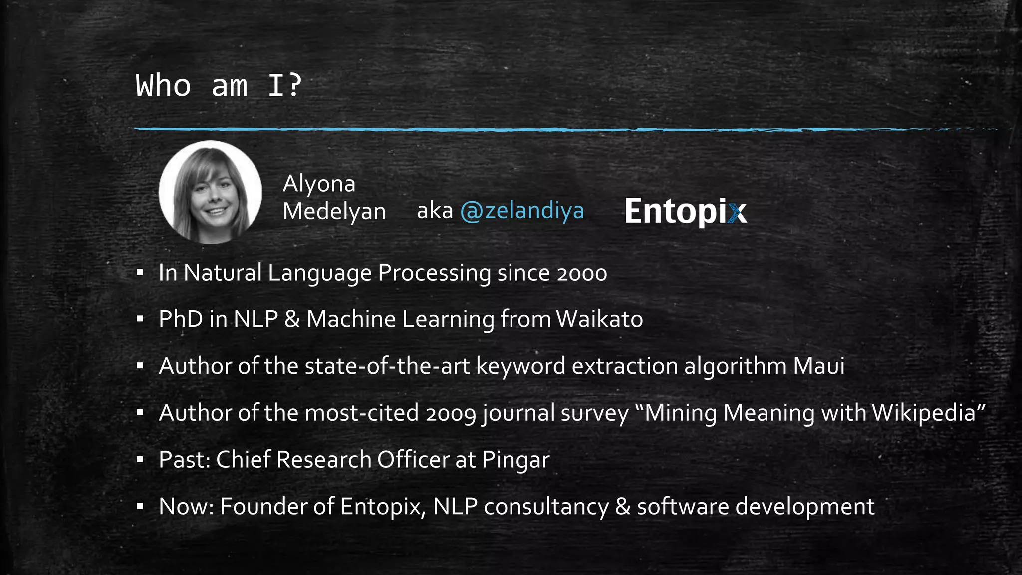 Who am I? Alyona Medelyan aka @zelandiya ▪ In Natural Language Processing since 2000 ▪ PhD in NLP & Machine Learning from Waikato ▪ Author of the state-of-the-art keyword extraction algorithm Maui ▪ Author of the most-cited 2009 journal survey “Mining Meaning with Wikipedia” ▪ Past: Chief Research Officer at Pingar ▪ Now: Founder of Entopix, NLP consultancy & software development 