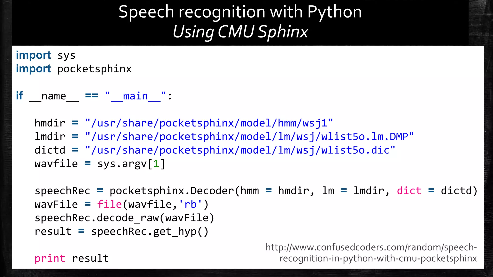 import sys import pocketsphinx if __name__ == "__main__": hmdir = "/usr/share/pocketsphinx/model/hmm/wsj1" lmdir = "/usr/share/pocketsphinx/model/lm/wsj/wlist5o.lm.DMP" dictd = "/usr/share/pocketsphinx/model/lm/wsj/wlist5o.dic" wavfile = sys.argv[1] speechRec = pocketsphinx.Decoder(hmm = hmdir, lm = lmdir, dict = dictd) wavFile = file(wavfile,'rb') speechRec.decode_raw(wavFile) result = speechRec.get_hyp() print result Speech recognition with Python Using CMU Sphinx http://www.confusedcoders.com/random/speech-recognition- in-python-with-cmu-pocketsphinx 