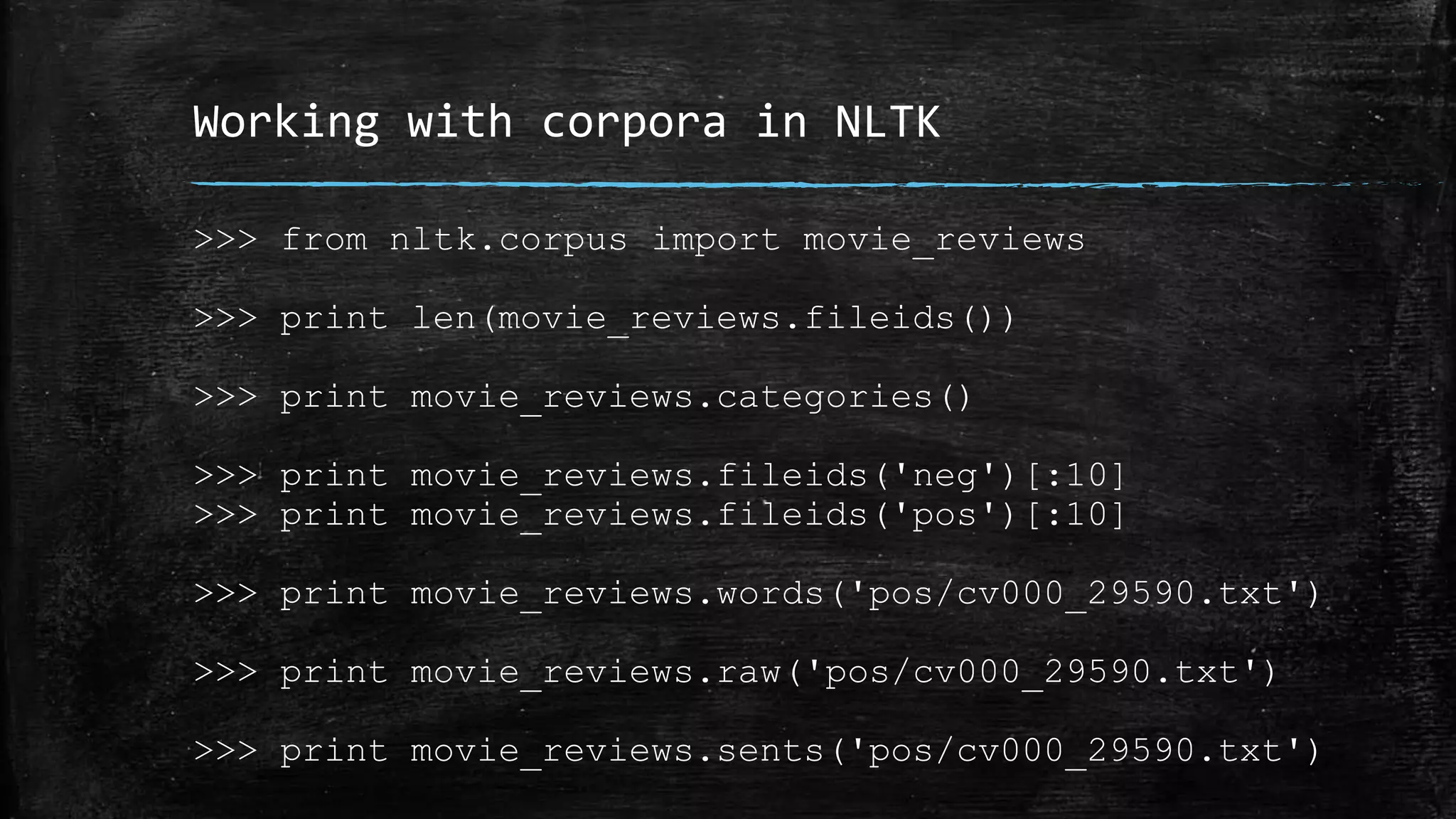 Working with corpora in NLTK >>> from nltk.corpus import movie_reviews >>> print len(movie_reviews.fileids()) >>> print movie_reviews.categories() >>> print movie_reviews.fileids('neg')[:10] >>> print movie_reviews.fileids('pos')[:10] >>> print movie_reviews.words('pos/cv000_29590.txt') >>> print movie_reviews.raw('pos/cv000_29590.txt') >>> print movie_reviews.sents('pos/cv000_29590.txt') 