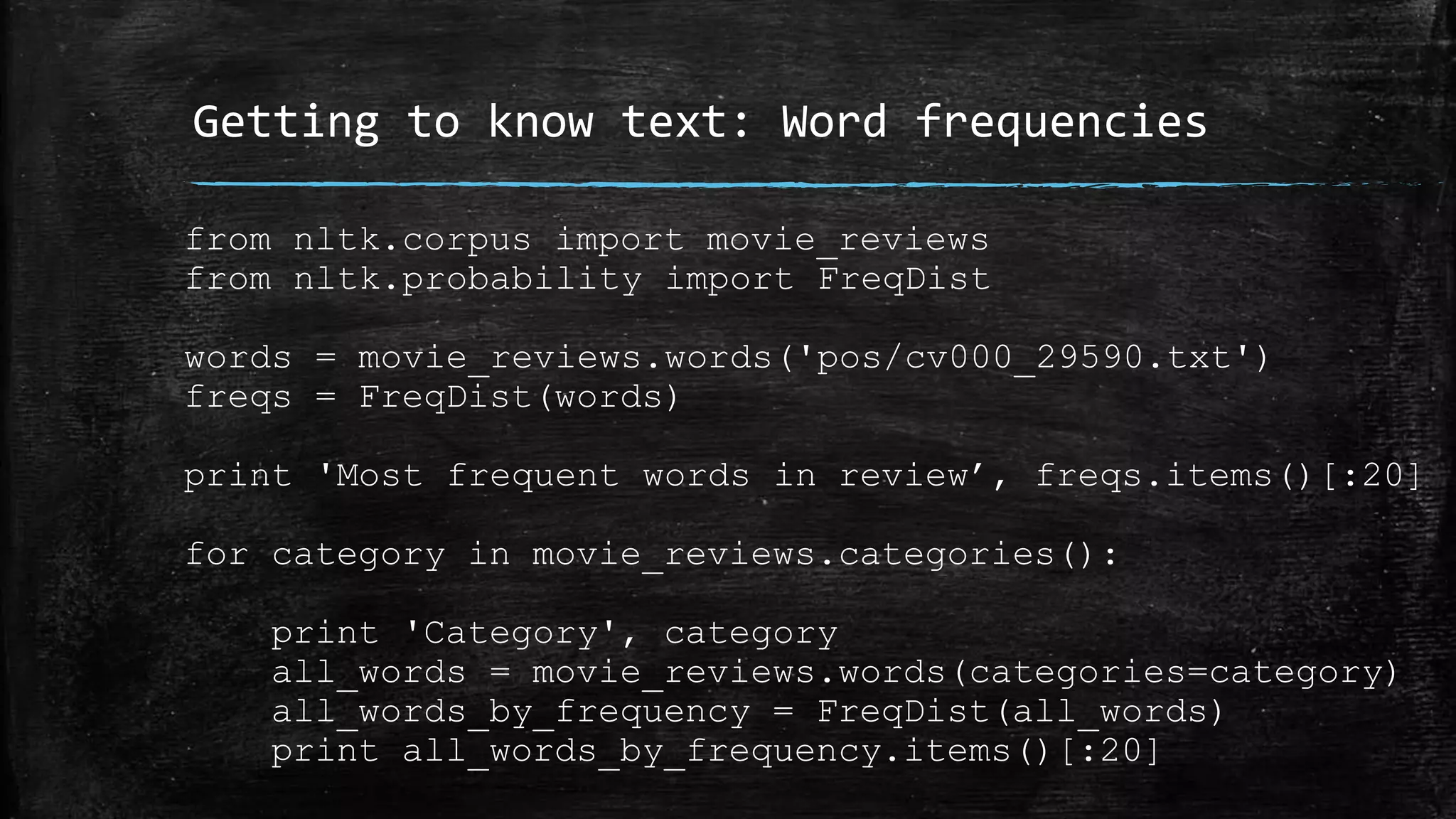 Getting to know text: Word frequencies from nltk.corpus import movie_reviews from nltk.probability import FreqDist words = movie_reviews.words('pos/cv000_29590.txt') freqs = FreqDist(words) print 'Most frequent words in review’, freqs.items()[:20] for category in movie_reviews.categories(): print 'Category', category all_words = movie_reviews.words(categories=category) all_words_by_frequency = FreqDist(all_words) print all_words_by_frequency.items()[:20] 