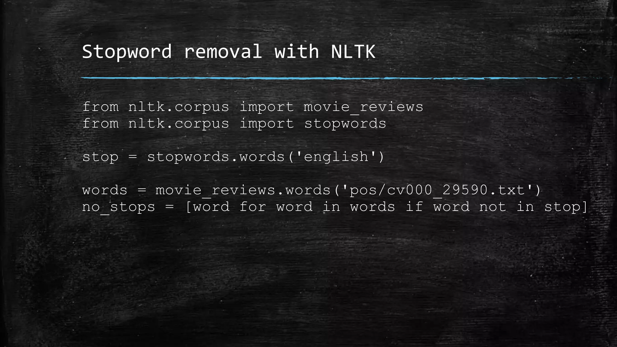 Stopword removal with NLTK from nltk.corpus import movie_reviews from nltk.corpus import stopwords stop = stopwords.words('english') words = movie_reviews.words('pos/cv000_29590.txt') no_stops = [word for word in words if word not in stop] 