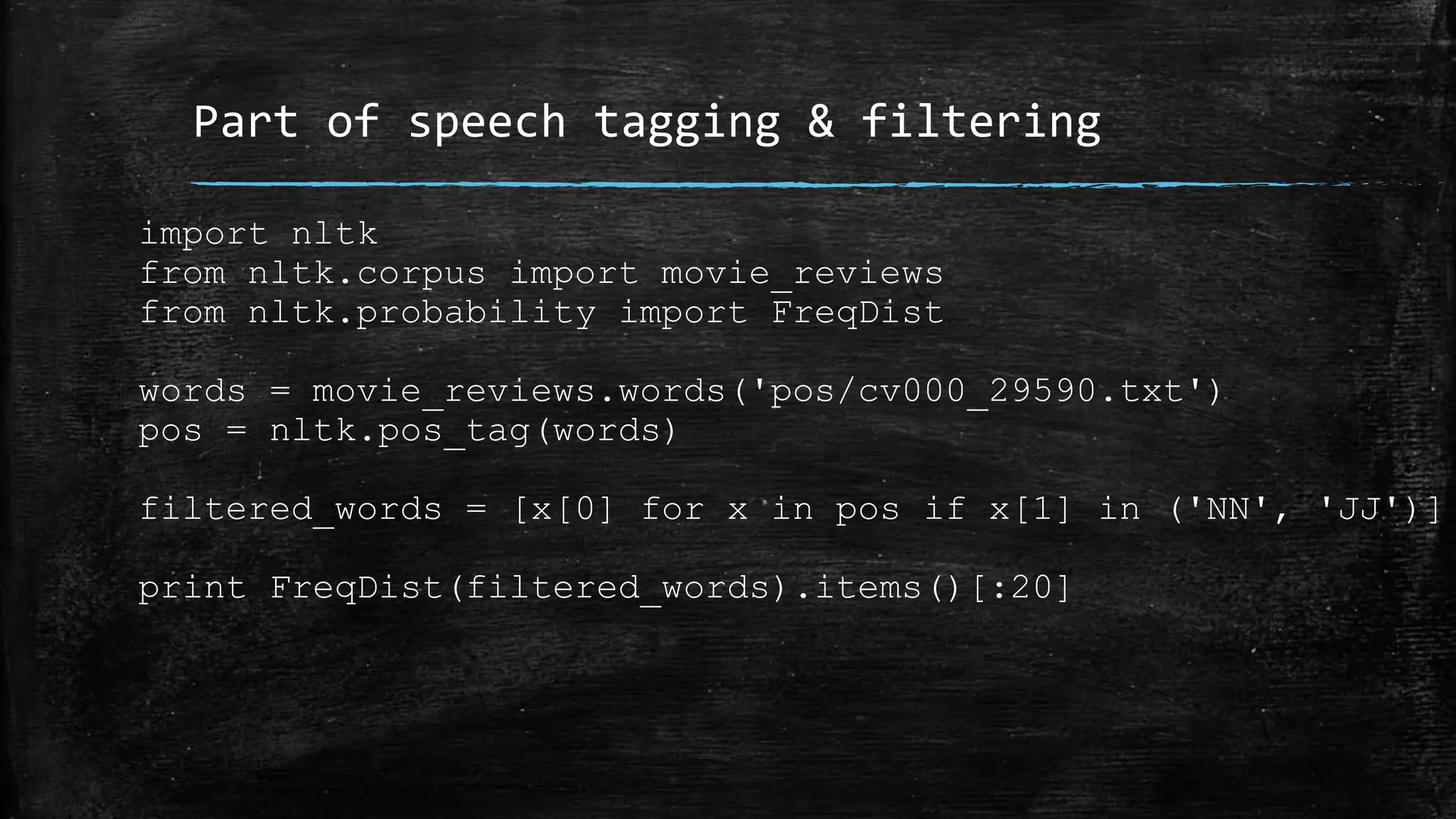 Part of speech tagging & filtering import nltk from nltk.corpus import movie_reviews from nltk.probability import FreqDist words = movie_reviews.words('pos/cv000_29590.txt') pos = nltk.pos_tag(words) filtered_words = [x[0] for x in pos if x[1] in ('NN', 'JJ')] print FreqDist(filtered_words).items()[:20] 