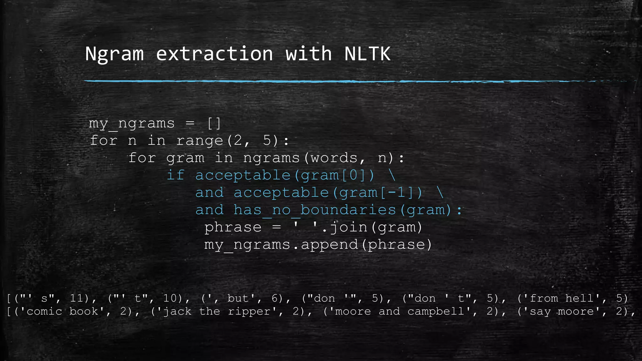 Ngram extraction with NLTK my_ngrams = [] for n in range(2, 5): for gram in ngrams(words, n): if acceptable(gram[0]) and acceptable(gram[-1]) and has_no_boundaries(gram): phrase = ' '.join(gram) my_ngrams.append(phrase) [("' s", 11), ("' t", 10), (', but', 6), ("don '", 5), ("don ' t", 5), ('from hell', 5) [('comic book', 2), ('jack the ripper', 2), ('moore and campbell', 2), ('say moore', 2), 