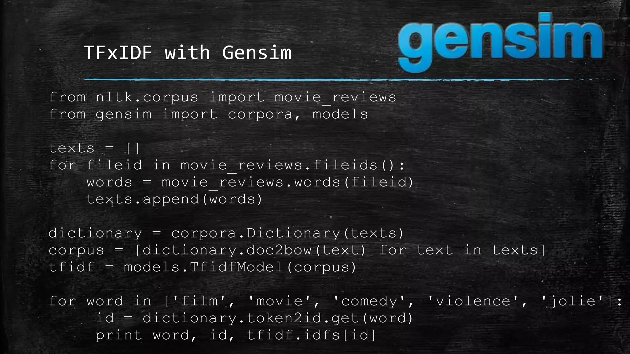 TFxIDF with Gensim from nltk.corpus import movie_reviews from gensim import corpora, models texts = [] for fileid in movie_reviews.fileids(): words = movie_reviews.words(fileid) texts.append(words) dictionary = corpora.Dictionary(texts) corpus = [dictionary.doc2bow(text) for text in texts] tfidf = models.TfidfModel(corpus) for word in ['film', 'movie', 'comedy', 'violence', 'jolie']: id = dictionary.token2id.get(word) print word, id, tfidf.idfs[id] 