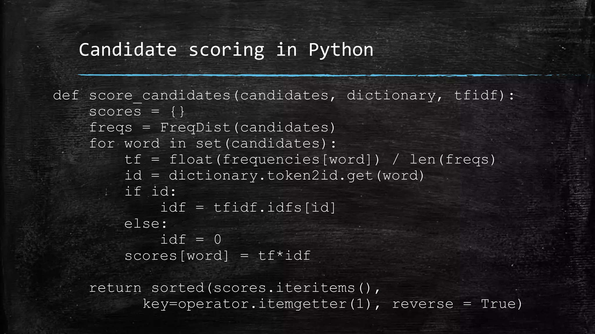 Candidate scoring in Python def score_candidates(candidates, dictionary, tfidf): scores = {} freqs = FreqDist(candidates) for word in set(candidates): tf = float(frequencies[word]) / len(freqs) id = dictionary.token2id.get(word) if id: idf = tfidf.idfs[id] else: idf = 0 scores[word] = tf*idf return sorted(scores.iteritems(), key=operator.itemgetter(1), reverse = True) 
