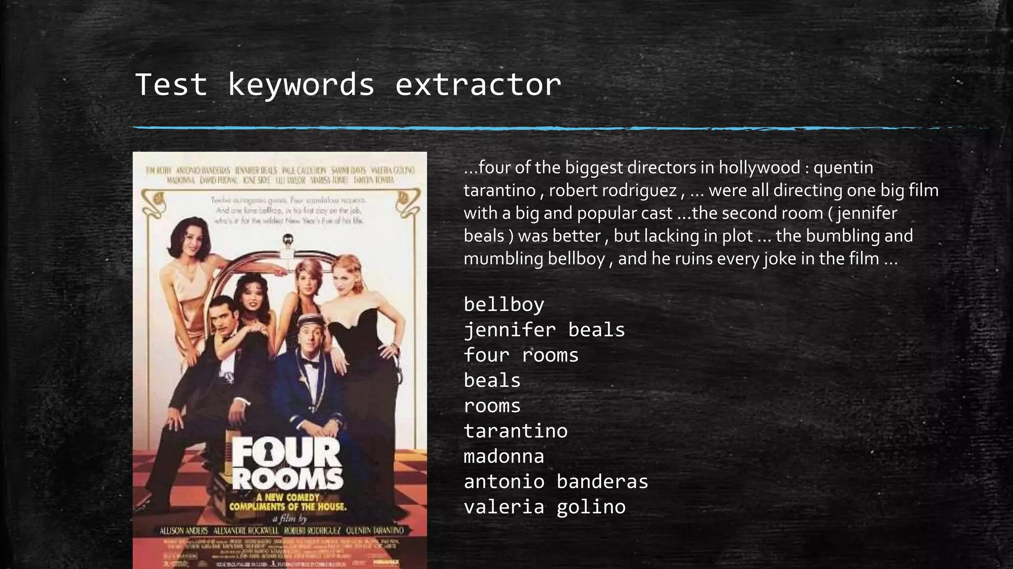 Test keywords extractor …four of the biggest directors in hollywood : quentin tarantino , robert rodriguez , … were all directing one big film with a big and popular cast ...the second room ( jennifer beals ) was better , but lacking in plot ... the bumbling and mumbling bellboy , and he ruins every joke in the film … bellboy jennifer beals four rooms beals rooms tarantino madonna antonio banderas valeria golino 