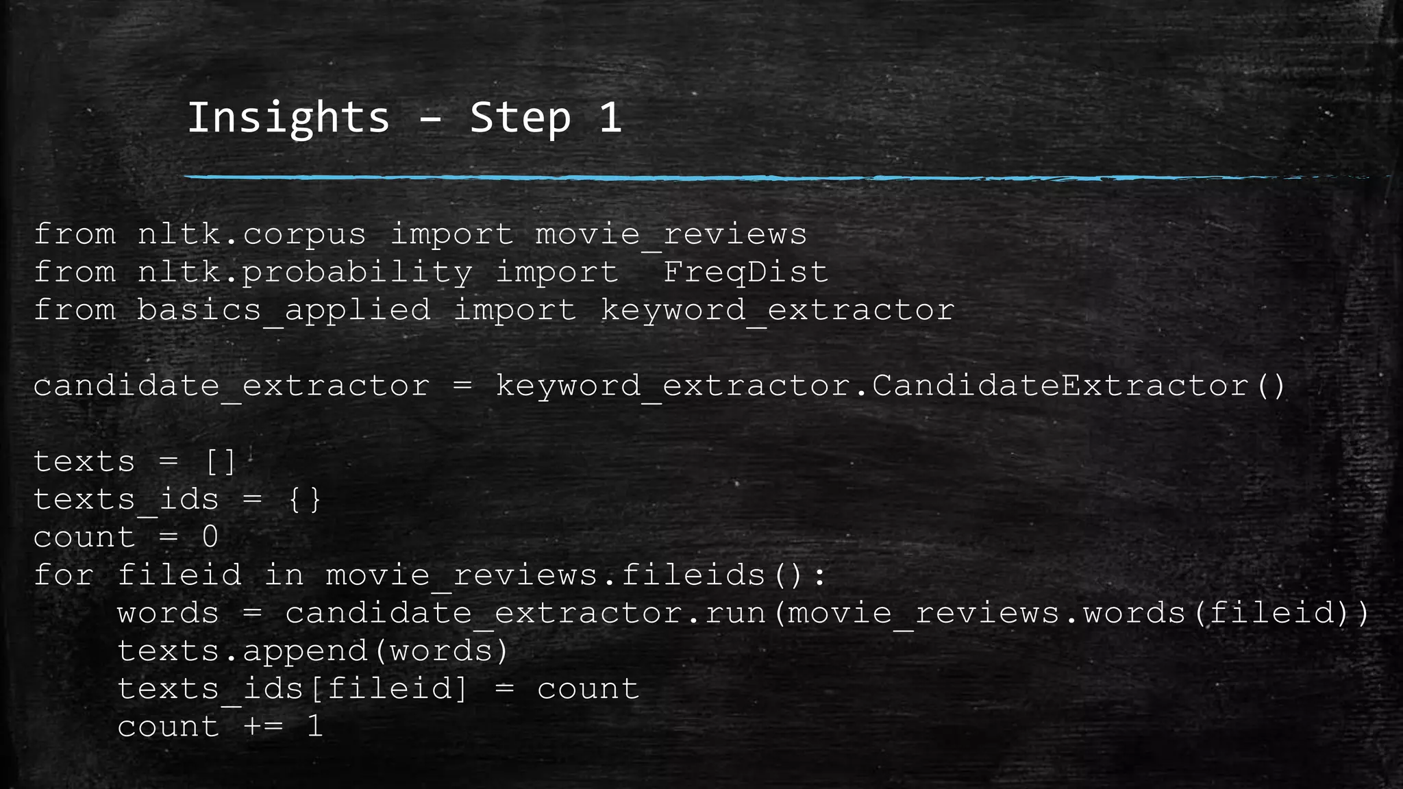 Insights – Step 1 from nltk.corpus import movie_reviews from nltk.probability import FreqDist from basics_applied import keyword_extractor candidate_extractor = keyword_extractor.CandidateExtractor() texts = [] texts_ids = {} count = 0 for fileid in movie_reviews.fileids(): words = candidate_extractor.run(movie_reviews.words(fileid)) texts.append(words) texts_ids[fileid] = count count += 1 